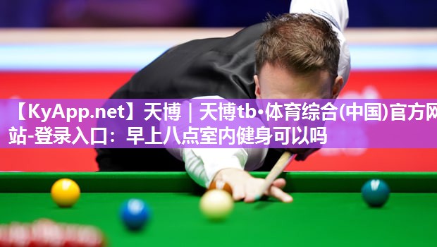 天博|天博tb·体育综合(中国)官方网站-登录入口:早上八点室内健身可以吗