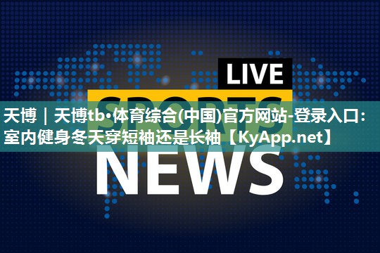 天博|天博tb·体育综合(中国)官方网站-登录入口:室内健身冬天穿短袖还是长袖