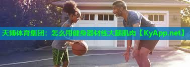 天博体育集团:怎么用健身器材练大腿肌肉